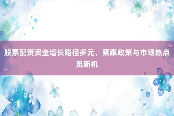 股票配资资金增长路径多元，紧跟政策与市场热点觅新机