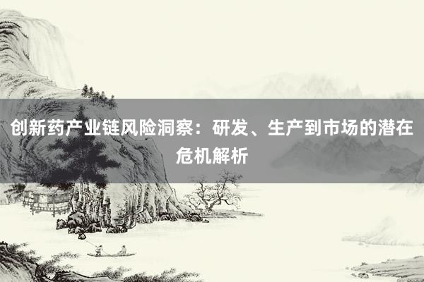 创新药产业链风险洞察：研发、生产到市场的潜在危机解析
