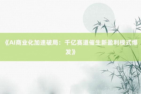 《AI商业化加速破局：千亿赛道催生新盈利模式爆发》