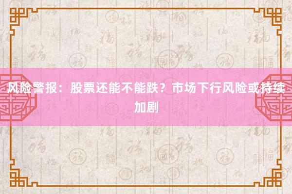 风险警报：股票还能不能跌？市场下行风险或持续加剧