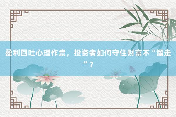 盈利回吐心理作祟，投资者如何守住财富不“溜走”？