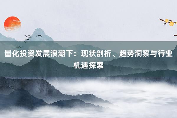量化投资发展浪潮下：现状剖析、趋势洞察与行业机遇探索
