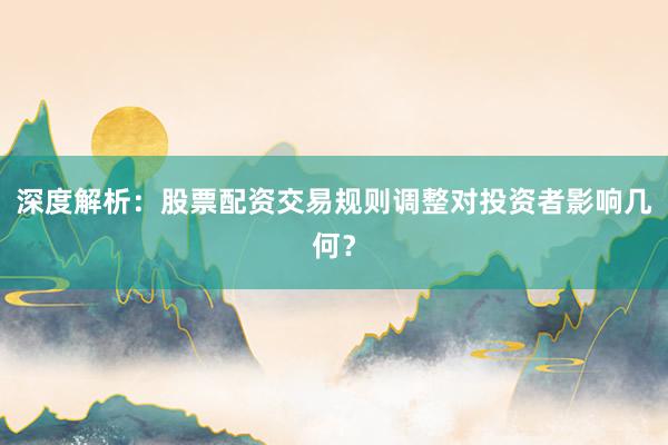 深度解析：股票配资交易规则调整对投资者影响几何？