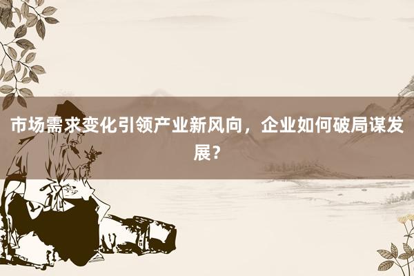 市场需求变化引领产业新风向，企业如何破局谋发展？