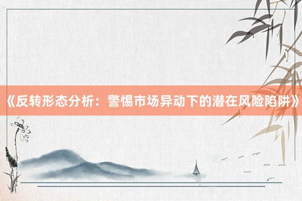 《反转形态分析：警惕市场异动下的潜在风险陷阱》