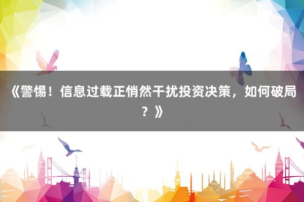 《警惕！信息过载正悄然干扰投资决策，如何破局？》