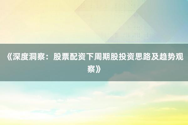 《深度洞察：股票配资下周期股投资思路及趋势观察》