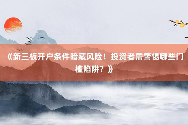 《新三板开户条件暗藏风险！投资者需警惕哪些门槛陷阱？》
