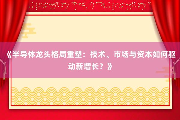 《半导体龙头格局重塑：技术、市场与资本如何驱动新增长？》