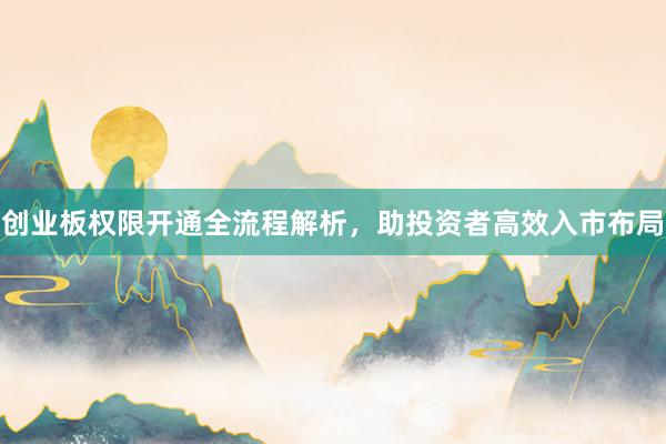 创业板权限开通全流程解析，助投资者高效入市布局