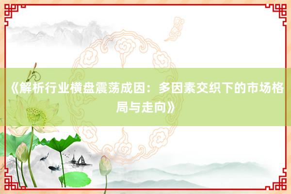 《解析行业横盘震荡成因：多因素交织下的市场格局与走向》