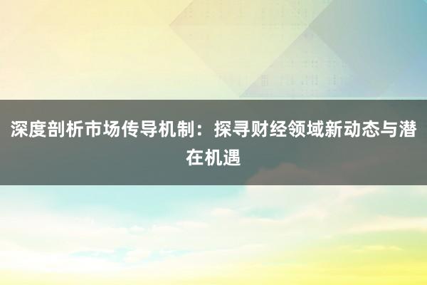 深度剖析市场传导机制：探寻财经领域新动态与潜在机遇
