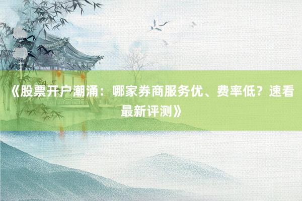 《股票开户潮涌：哪家券商服务优、费率低？速看最新评测》