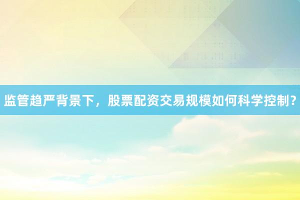 监管趋严背景下，股票配资交易规模如何科学控制？