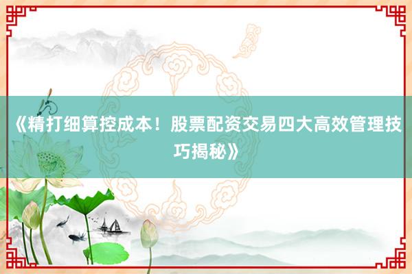 《精打细算控成本！股票配资交易四大高效管理技巧揭秘》