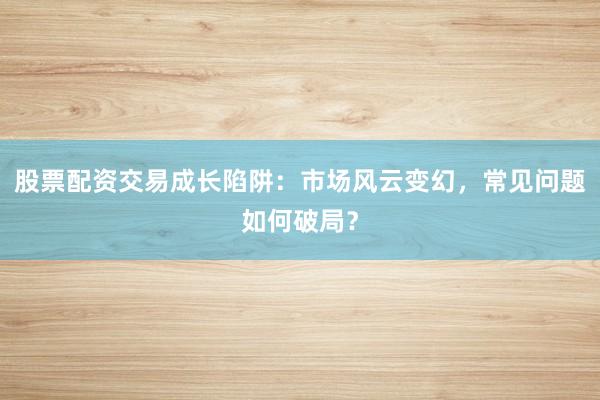 股票配资交易成长陷阱：市场风云变幻，常见问题如何破局？