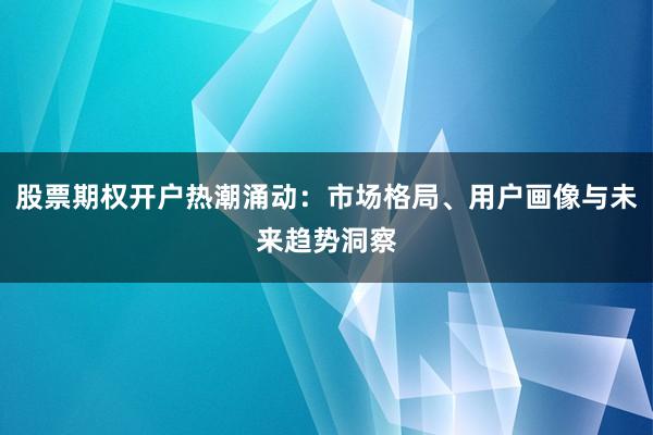 股票期权开户热潮涌动：市场格局、用户画像与未来趋势洞察
