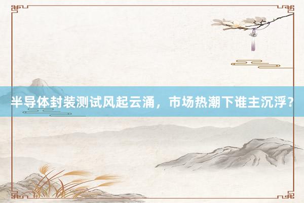 半导体封装测试风起云涌，市场热潮下谁主沉浮？