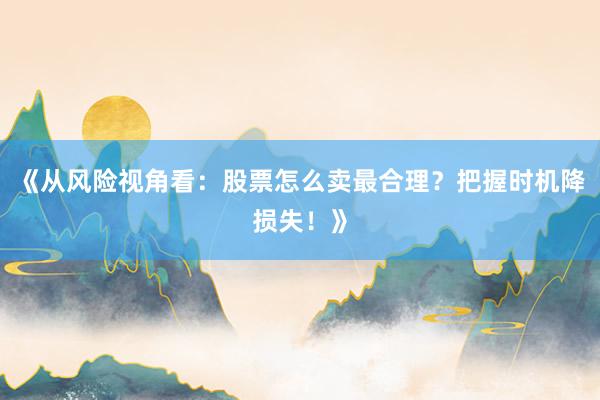 《从风险视角看：股票怎么卖最合理？把握时机降损失！》