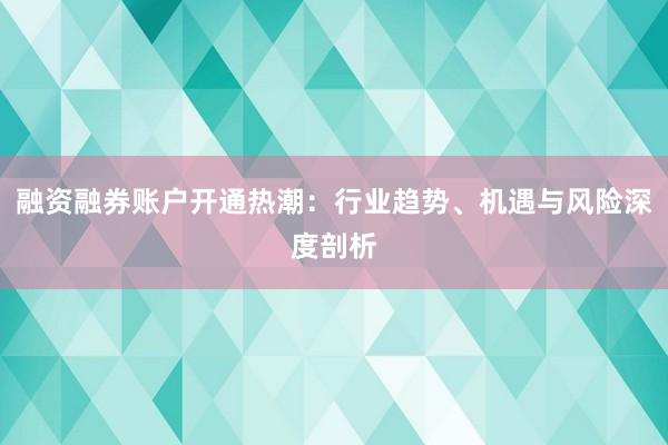 融资融券账户开通热潮：行业趋势、机遇与风险深度剖析