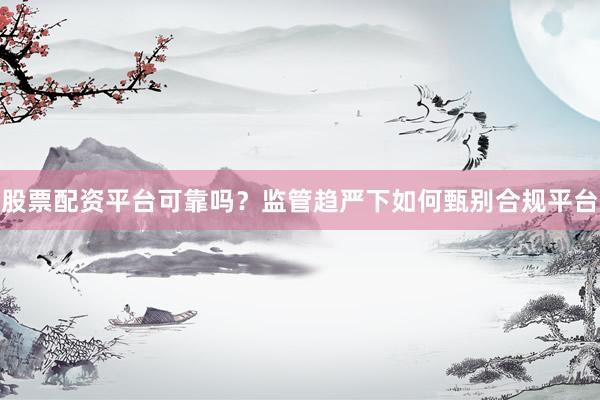 股票配资平台可靠吗？监管趋严下如何甄别合规平台