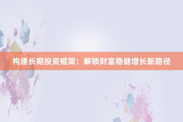 构建长期投资框架：解锁财富稳健增长新路径