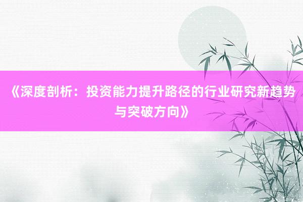 《深度剖析：投资能力提升路径的行业研究新趋势与突破方向》