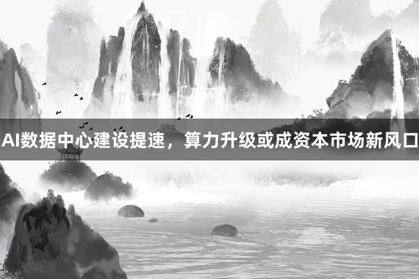 AI数据中心建设提速，算力升级或成资本市场新风口