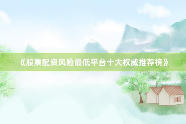 《股票配资风险最低平台十大权威推荐榜》