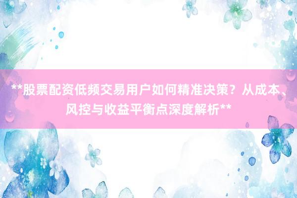 **股票配资低频交易用户如何精准决策？从成本、风控与收益平衡点深度解析**