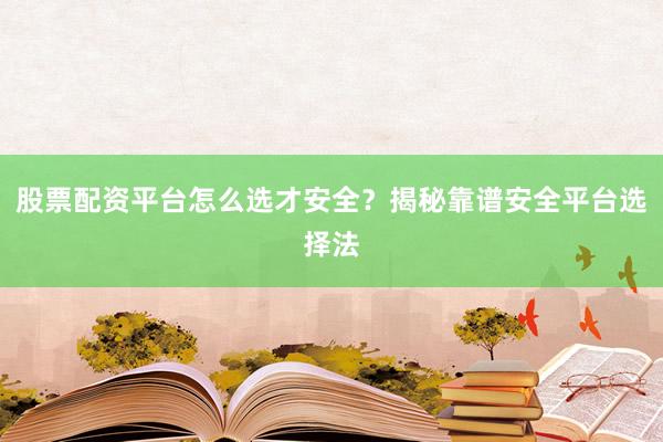 股票配资平台怎么选才安全？揭秘靠谱安全平台选择法
