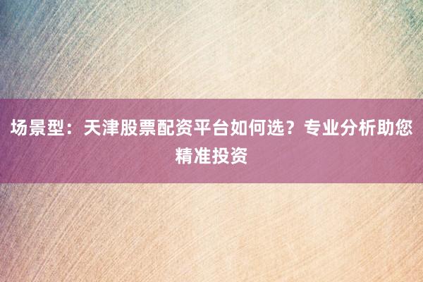 场景型：天津股票配资平台如何选？专业分析助您精准投资