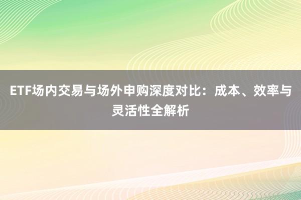 ETF场内交易与场外申购深度对比：成本、效率与灵活性全解析
