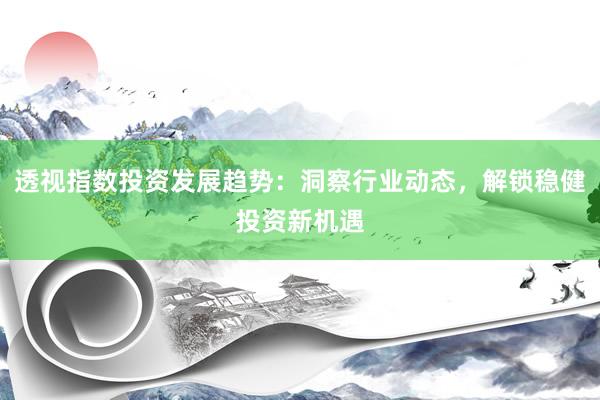 透视指数投资发展趋势：洞察行业动态，解锁稳健投资新机遇
