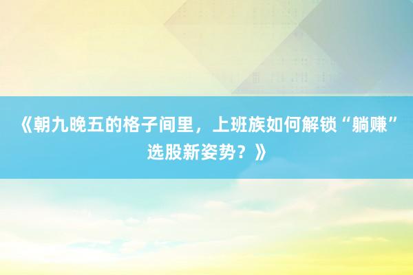 《朝九晚五的格子间里，上班族如何解锁“躺赚”选股新姿势？》