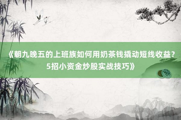 《朝九晚五的上班族如何用奶茶钱撬动短线收益？5招小资金炒股实战技巧》